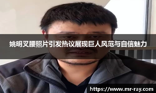 姚明叉腰照片引发热议展现巨人风范与自信魅力