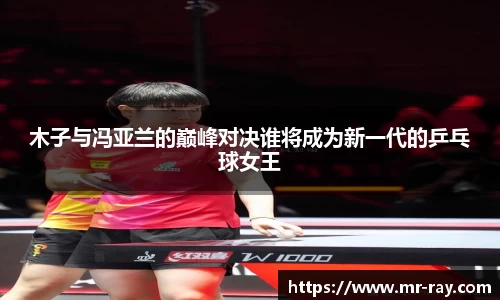 木子与冯亚兰的巅峰对决谁将成为新一代的乒乓球女王
