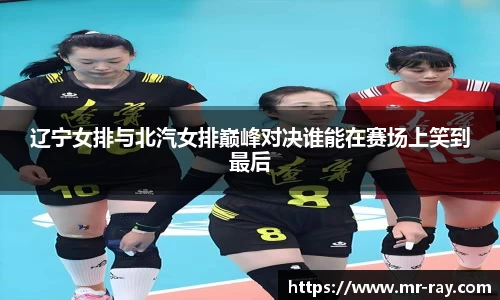 辽宁女排与北汽女排巅峰对决谁能在赛场上笑到最后